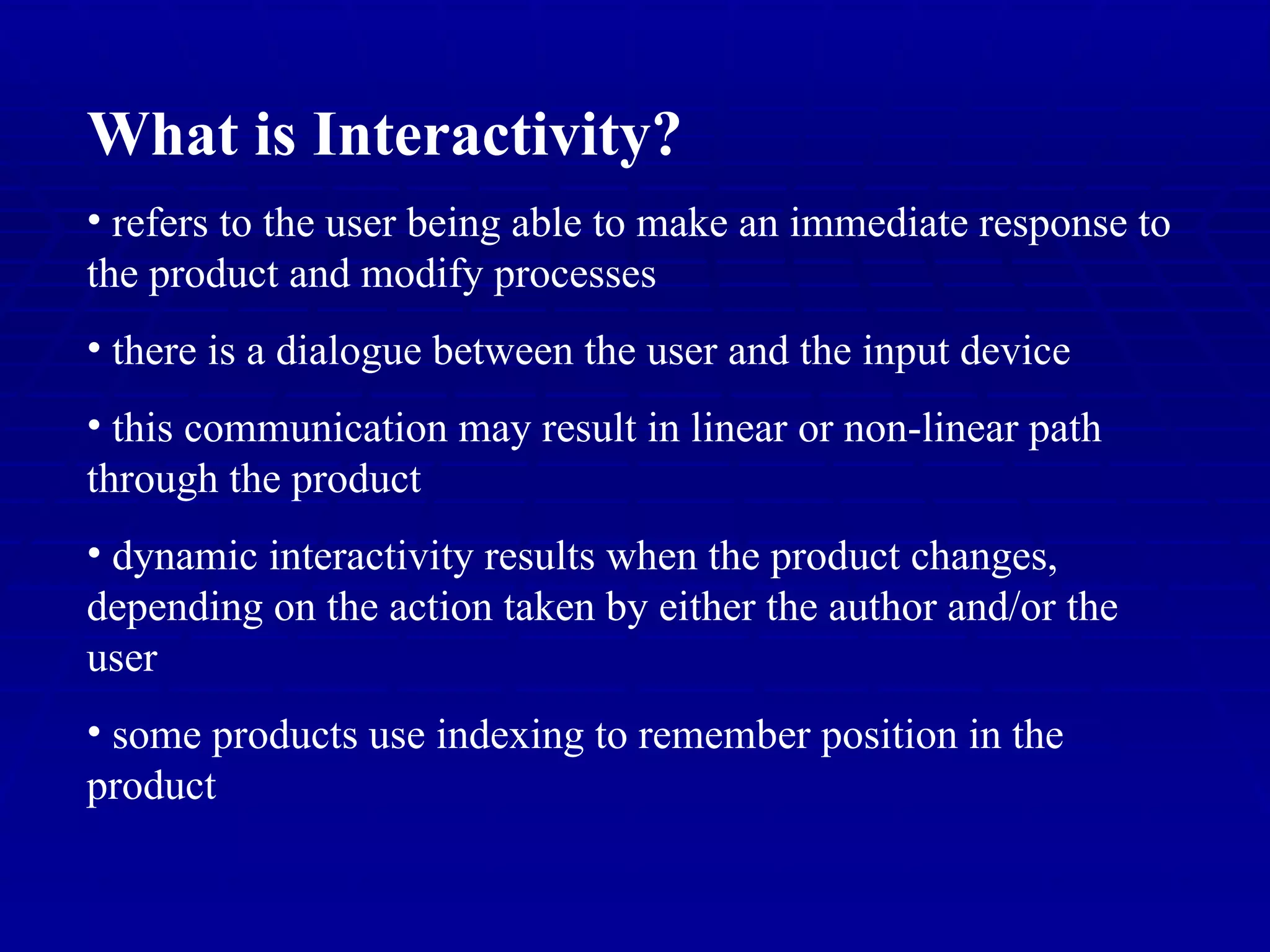 What is Interactivity? refers to the user being able to make an immediate response to the product and modify processes there is a dialogue between the user and the input device this communication may result in linear or non-linear path through the product dynamic interactivity results when the product changes, depending on the action taken by either the author and/or the user some products use indexing to remember position in the product 