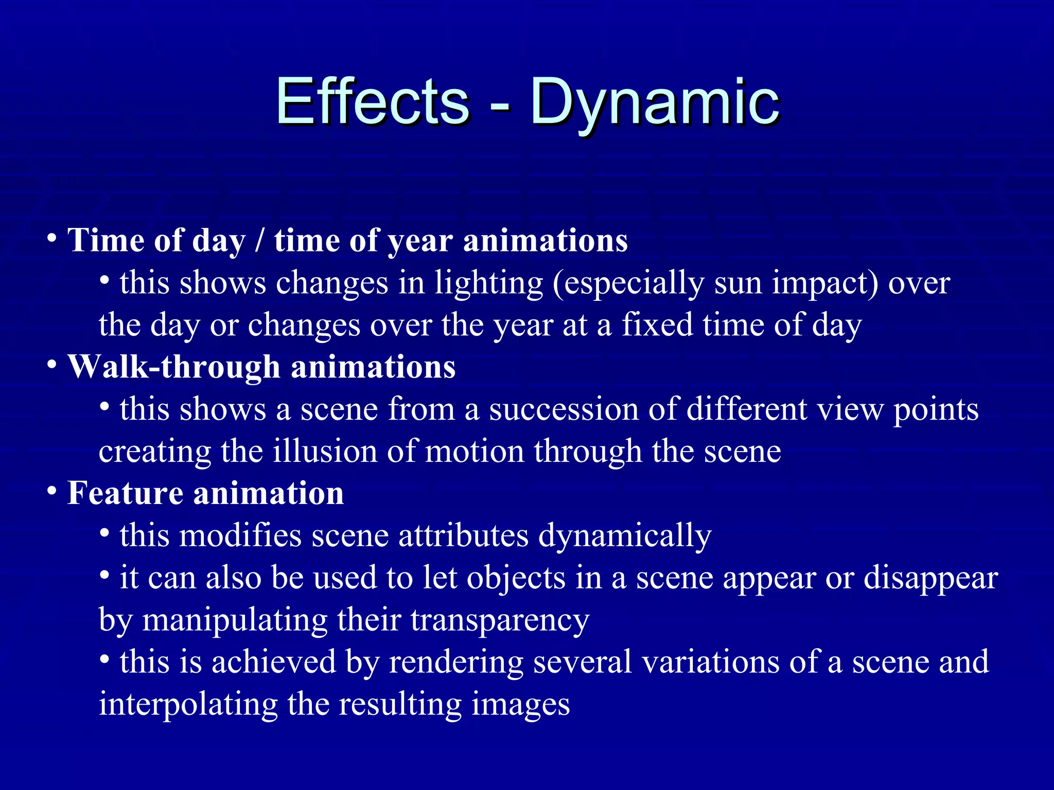 Effects - Dynamic Time of day / time of year animations this shows changes in lighting (especially sun impact) over the day or changes over the year at a fixed time of day Walk-through animations this shows a scene from a succession of different view points creating the illusion of motion through the scene Feature animation this modifies scene attributes dynamically it can also be used to let objects in a scene appear or disappear by manipulating their transparency this is achieved by rendering several variations of a scene and interpolating the resulting images 