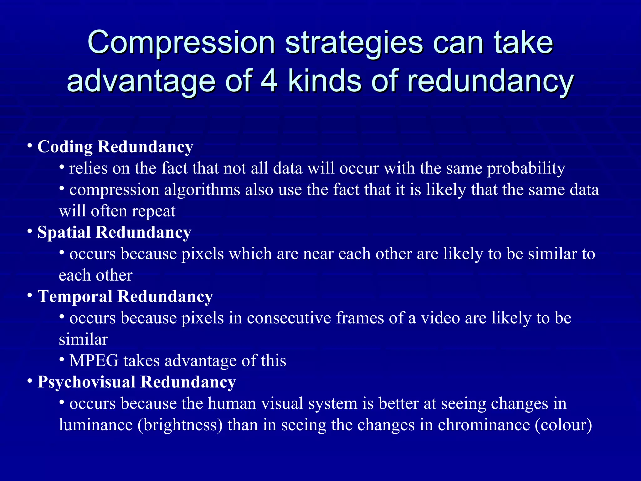 Compression strategies can take advantage of 4 kinds of redundancy Coding Redundancy relies on the fact that not all data will occur with the same probability compression algorithms also use the fact that it is likely that the same data will often repeat Spatial Redundancy occurs because pixels which are near each other are likely to be similar to each other Temporal Redundancy occurs because pixels in consecutive frames of a video are likely to be similar MPEG takes advantage of this Psychovisual Redundancy occurs because the human visual system is better at seeing changes in luminance (brightness) than in seeing the changes in chrominance (colour) 