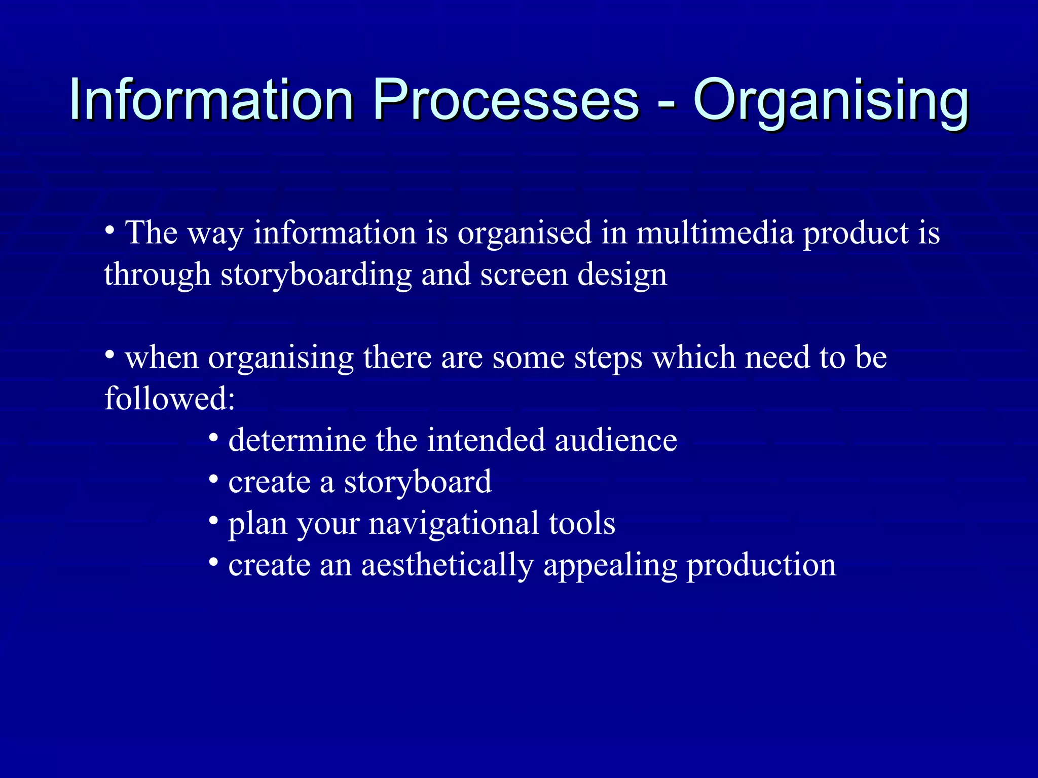 Information Processes - Organising The way information is organised in multimedia product is through storyboarding and screen design when organising there are some steps which need to be followed: determine the intended audience create a storyboard plan your navigational tools create an aesthetically appealing production 