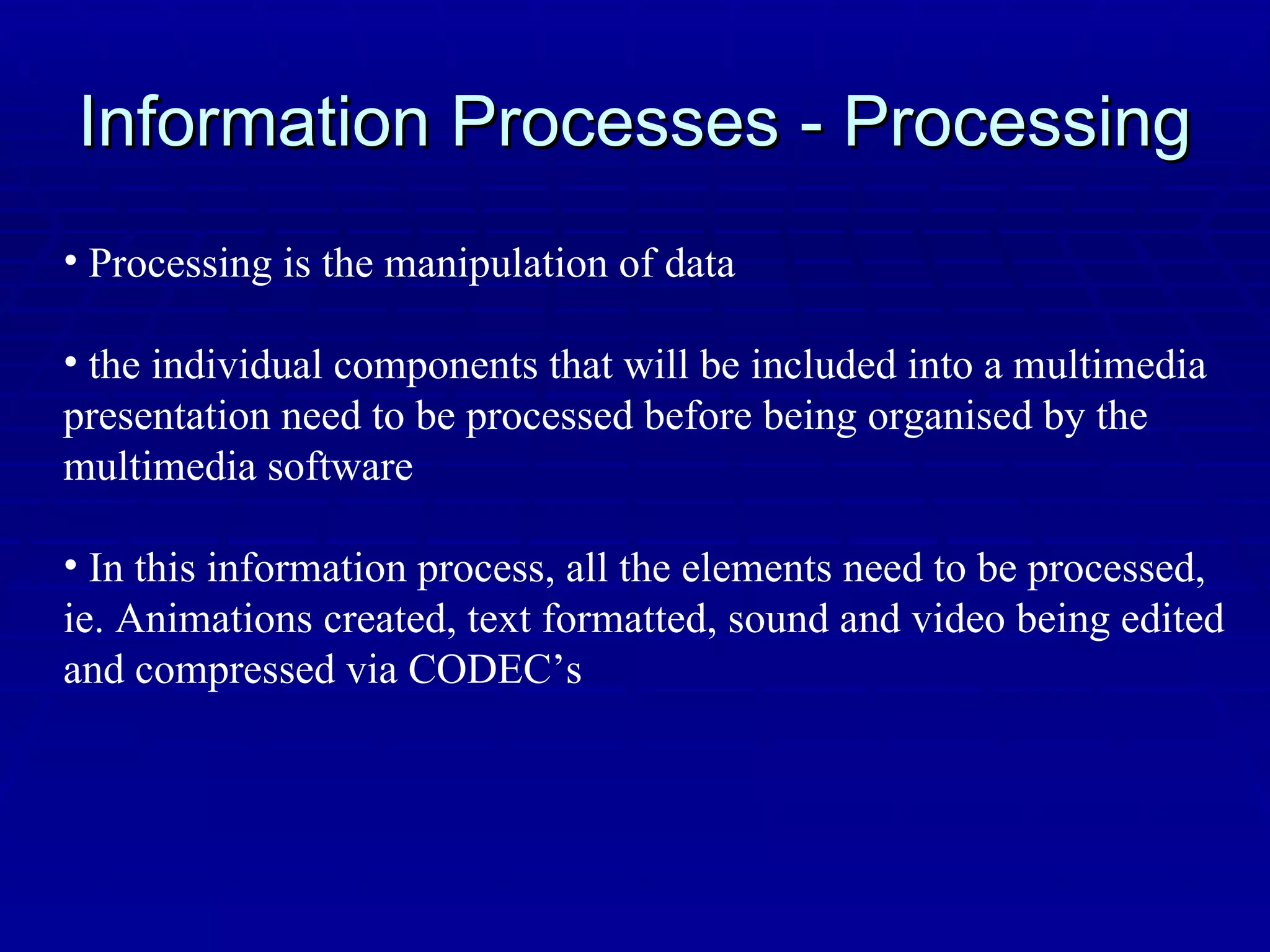 Information Processes - Processing Processing is the manipulation of data the individual components that will be included into a multimedia presentation need to be processed before being organised by the multimedia software In this information process, all the elements need to be processed, ie. Animations created, text formatted, sound and video being edited and compressed via CODEC’s 