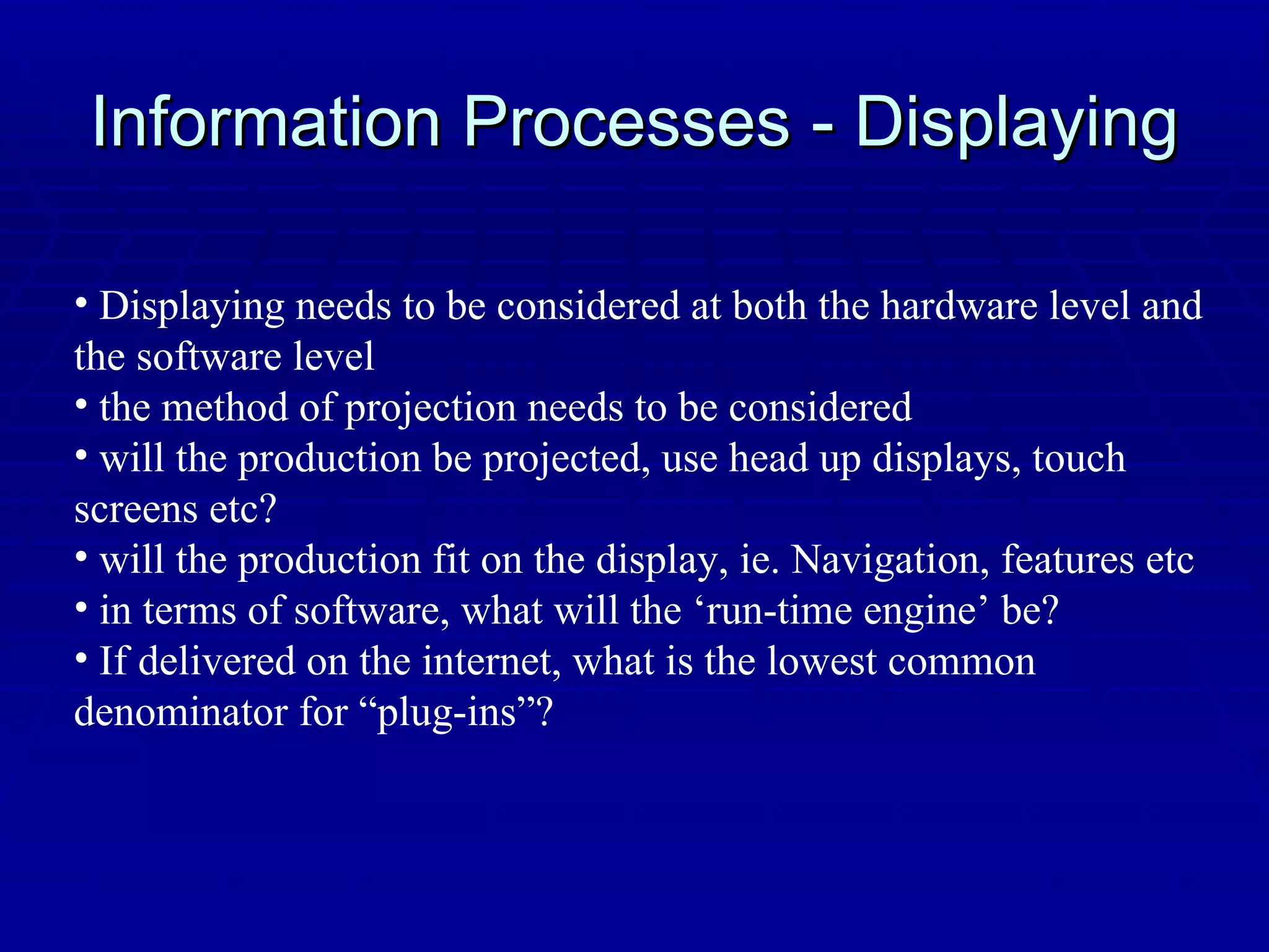 Information Processes - Displaying Displaying needs to be considered at both the hardware level and the software level the method of projection needs to be considered will the production be projected, use head up displays, touch screens etc? will the production fit on the display, ie. Navigation, features etc in terms of software, what will the ‘run-time engine’ be? If delivered on the internet, what is the lowest common denominator for “plug-ins”? 
