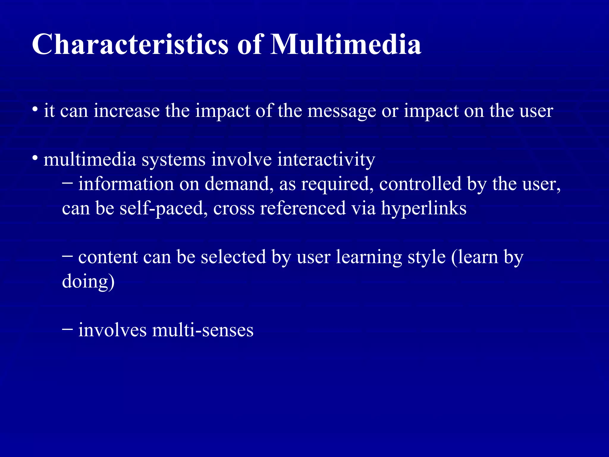 Characteristics of Multimedia it can increase the impact of the message or impact on the user multimedia systems involve interactivity information on demand, as required, controlled by the user, can be self-paced, cross referenced via hyperlinks content can be selected by user learning style (learn by doing) involves multi-senses 