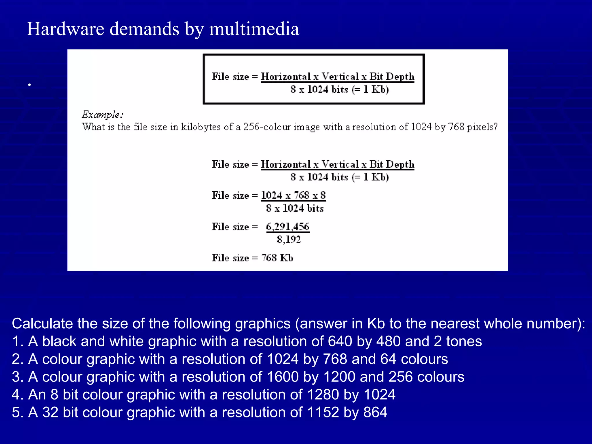Hardware demands by multimedia . Calculate the size of the following graphics (answer in Kb to the nearest whole number): 1. A black and white graphic with a resolution of 640 by 480 and 2 tones 2. A colour graphic with a resolution of 1024 by 768 and 64 colours 3. A colour graphic with a resolution of 1600 by 1200 and 256 colours 4. An 8 bit colour graphic with a resolution of 1280 by 1024 5. A 32 bit colour graphic with a resolution of 1152 by 864 