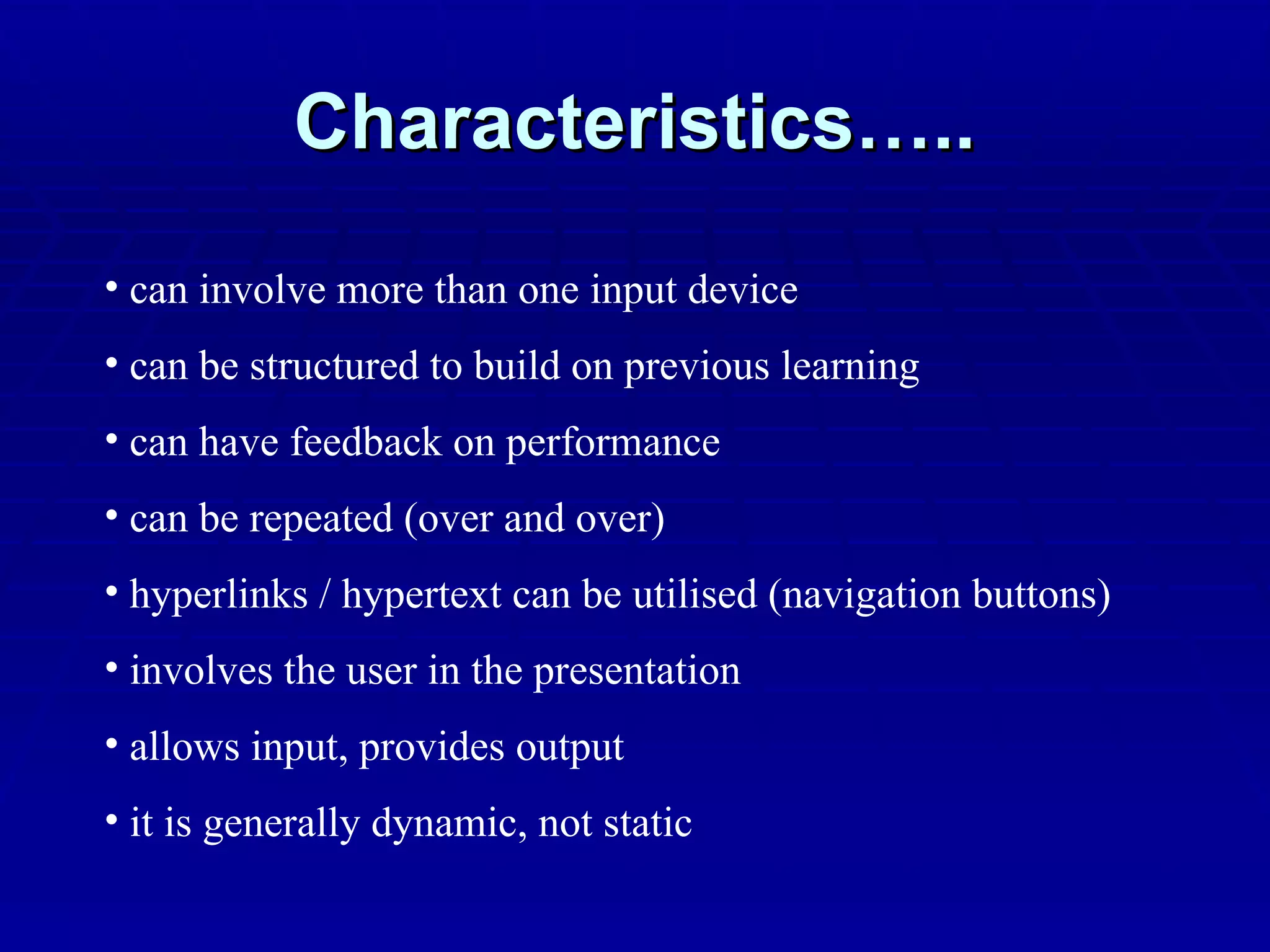 Characteristics….. can involve more than one input device can be structured to build on previous learning can have feedback on performance can be repeated (over and over) hyperlinks / hypertext can be utilised (navigation buttons) involves the user in the presentation allows input, provides output it is generally dynamic, not static 