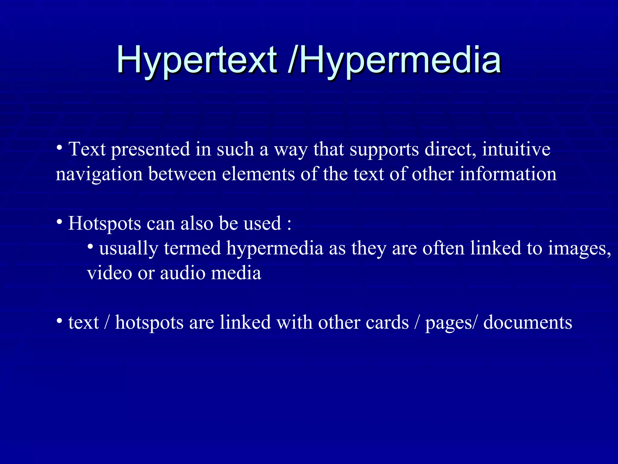 Hypertext /Hypermedia Text presented in such a way that supports direct, intuitive  navigation between elements of the text of other information Hotspots can also be used : usually termed hypermedia as they are often linked to images, video or audio media text / hotspots are linked with other cards / pages/ documents 