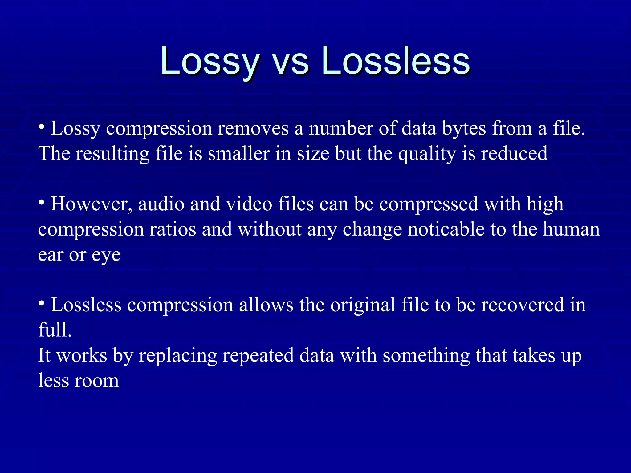 Lossy vs Lossless Lossy compression removes a number of data bytes from a file. The resulting file is smaller in size but the quality is reduced However, audio and video files can be compressed with high  compression ratios and without any change noticable to the human  ear or eye Lossless compression allows the original file to be recovered in full. It works by replacing repeated data with something that takes up less room 
