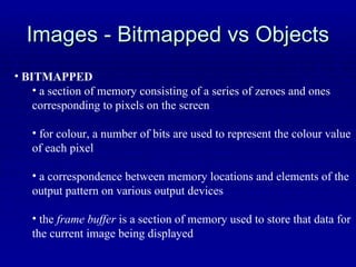 Images - Bitmapped vs Objects BITMAPPED a section of memory consisting of a series of zeroes and ones  corresponding to pixels on the screen for colour, a number of bits are used to represent the colour value  of each pixel a correspondence between memory locations and elements of the  output pattern on various output devices the  frame buffer  is a section of memory used to store that data for the current image being displayed 