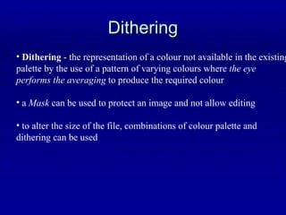 Dithering Dithering  - the representation of a colour not available in the existing palette by the use of a pattern of varying colours where  the eye  performs the averaging  to produce the required colour a  Mask  can be used to protect an image and not allow editing to alter the size of the file, combinations of colour palette and  dithering can be used 