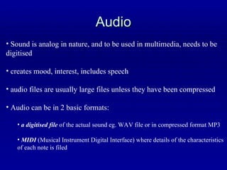 Audio Sound is analog in nature, and to be used in multimedia, needs to be digitised creates mood, interest, includes speech audio files are usually large files unless they have been compressed Audio can be in 2 basic formats: a digitised file  of the actual sound eg. WAV file or in compressed format MP3 MIDI  (Musical Instrument Digital Interface) where details of the characteristics of each note is filed 