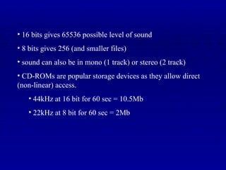 16 bits gives 65536 possible level of sound 8 bits gives 256 (and smaller files) sound can also be in mono (1 track) or stereo (2 track) CD-ROMs are popular storage devices as they allow direct (non-linear) access. 44kHz at 16 bit for 60 sec = 10.5Mb 22kHz at 8 bit for 60 sec = 2Mb 