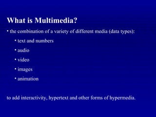 What is Multimedia? the combination of a variety of different media (data types): text and numbers audio video images  animation to add interactivity, hypertext and other forms of hypermedia. 