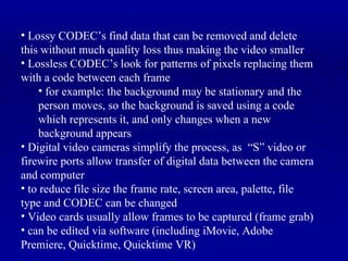 Lossy CODEC’s find data that can be removed and delete this without much quality loss thus making the video smaller Lossless CODEC’s look for patterns of pixels replacing them with a code between each frame for example: the background may be stationary and the person moves, so the background is saved using a code which represents it, and only changes when a new background appears Digital video cameras simplify the process, as  “S” video or firewire ports allow transfer of digital data between the camera and computer to reduce file size the frame rate, screen area, palette, file type and CODEC can be changed Video cards usually allow frames to be captured (frame grab) can be edited via software (including iMovie, Adobe Premiere, Quicktime, Quicktime VR) 
