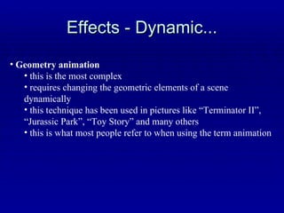 Effects - Dynamic... Geometry animation this is the most complex  requires changing the geometric elements of a scene dynamically this technique has been used in pictures like “Terminator II”, “Jurassic Park”, “Toy Story” and many others this is what most people refer to when using the term animation 
