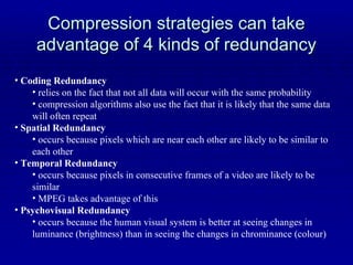 Compression strategies can take advantage of 4 kinds of redundancy Coding Redundancy relies on the fact that not all data will occur with the same probability compression algorithms also use the fact that it is likely that the same data will often repeat Spatial Redundancy occurs because pixels which are near each other are likely to be similar to each other Temporal Redundancy occurs because pixels in consecutive frames of a video are likely to be similar MPEG takes advantage of this Psychovisual Redundancy occurs because the human visual system is better at seeing changes in luminance (brightness) than in seeing the changes in chrominance (colour) 