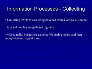 Information Processes - Collecting Collecting involves data being obtained from a variety of sources text and number are gathered digitally video, audio, images are gathered via analog means and then interpreted into digital form 