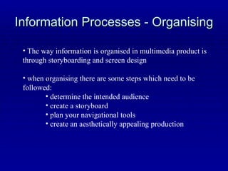 Information Processes - Organising The way information is organised in multimedia product is through storyboarding and screen design when organising there are some steps which need to be followed: determine the intended audience create a storyboard plan your navigational tools create an aesthetically appealing production 