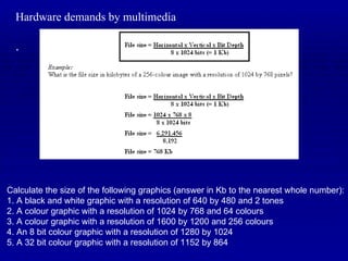 Hardware demands by multimedia . Calculate the size of the following graphics (answer in Kb to the nearest whole number): 1. A black and white graphic with a resolution of 640 by 480 and 2 tones 2. A colour graphic with a resolution of 1024 by 768 and 64 colours 3. A colour graphic with a resolution of 1600 by 1200 and 256 colours 4. An 8 bit colour graphic with a resolution of 1280 by 1024 5. A 32 bit colour graphic with a resolution of 1152 by 864 
