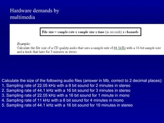 Hardware demands by multimedia Calculate the size of the following audio files (answer in Mb, correct to 2 decimal places): 1. Sampling rate of 22.05 kHz with a 8 bit sound for 2 minutes in stereo 2. Sampling rate of 44.1 kHz with a 16 bit sound for 3 minutes in stereo 3. Sampling rate of 22.05 kHz with a 16 bit sound for 1 minute in mono 4. Sampling rate of 11 kHz with a 8 bit sound for 4 minutes in mono 5. Sampling rate of 44.1 kHz with a 16 bit sound for 10 minutes in stereo 