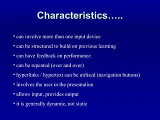 Characteristics….. can involve more than one input device can be structured to build on previous learning can have feedback on performance can be repeated (over and over) hyperlinks / hypertext can be utilised (navigation buttons) involves the user in the presentation allows input, provides output it is generally dynamic, not static 