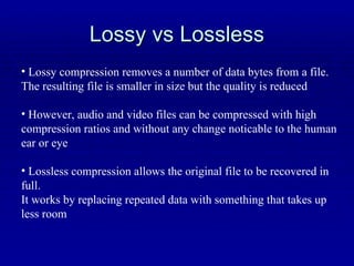 Lossy vs Lossless Lossy compression removes a number of data bytes from a file. The resulting file is smaller in size but the quality is reduced However, audio and video files can be compressed with high  compression ratios and without any change noticable to the human  ear or eye Lossless compression allows the original file to be recovered in full. It works by replacing repeated data with something that takes up less room 