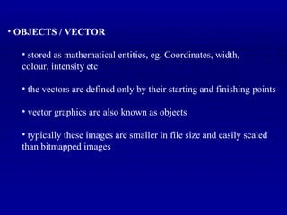 OBJECTS / VECTOR stored as mathematical entities, eg. Coordinates, width,  colour, intensity etc the vectors are defined only by their starting and finishing points vector graphics are also known as objects typically these images are smaller in file size and easily scaled than bitmapped images 