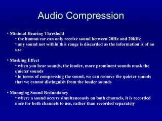Audio Compression Minimal Hearing Threshold the human ear can only receive sound between 20Hz and 20kHz any sound not within this range is discarded as the information is of no use Masking Effect when you hear sounds, the louder, more prominent sounds mask the quieter sounds in terms of compressing the sound, we can remove the quieter sounds that we cannot distinguish from the louder sounds Managing Sound Redundancy where a sound occurs simultaneously on both channels, it is recorded once for both channels to use, rather than recorded separately 