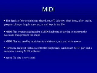 MIDI The details of the actual notes played, on, off, velocity, pitch bend, after  touch, program change, length, tone, etc. are all kept in the file   MIDI files when played require a MIDI keyboard or device to interpret the notes and then produce the sound MIDI files are used by musicians to multi-track, mix and write scores Hardware required includes controller (keyboard), synthesiser, MIDI port and a computer running MIDI software hence file size is  very  small 