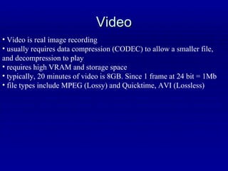 Video Video is real image recording usually requires data compression (CODEC) to allow a smaller file, and decompression to play requires high VRAM and storage space typically, 20 minutes of video is 8GB. Since 1 frame at 24 bit = 1Mb file types include MPEG (Lossy) and Quicktime, AVI (Lossless) 