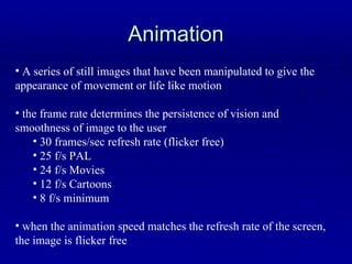 Animation A series of still images that have been manipulated to give the appearance of movement or life like motion the frame rate determines the persistence of vision and smoothness of image to the user 30 frames/sec refresh rate (flicker free) 25 f/s PAL 24 f/s Movies 12 f/s Cartoons 8 f/s minimum when the animation speed matches the refresh rate of the screen, the image is flicker free 