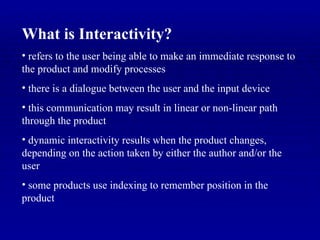 What is Interactivity? refers to the user being able to make an immediate response to the product and modify processes there is a dialogue between the user and the input device this communication may result in linear or non-linear path through the product dynamic interactivity results when the product changes, depending on the action taken by either the author and/or the user some products use indexing to remember position in the product 
