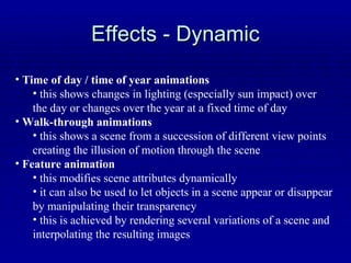 Effects - Dynamic Time of day / time of year animations this shows changes in lighting (especially sun impact) over the day or changes over the year at a fixed time of day Walk-through animations this shows a scene from a succession of different view points creating the illusion of motion through the scene Feature animation this modifies scene attributes dynamically it can also be used to let objects in a scene appear or disappear by manipulating their transparency this is achieved by rendering several variations of a scene and interpolating the resulting images 