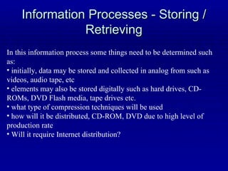 Information Processes - Storing / Retrieving In this information process some things need to be determined such as: initially, data may be stored and collected in analog from such as videos, audio tape, etc elements may also be stored digitally such as hard drives, CD-ROMs, DVD Flash media, tape drives etc. what type of compression techniques will be used how will it be distributed, CD-ROM, DVD due to high level of production rate Will it require Internet distribution? 