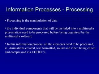 Information Processes - Processing Processing is the manipulation of data the individual components that will be included into a multimedia presentation need to be processed before being organised by the multimedia software In this information process, all the elements need to be processed, ie. Animations created, text formatted, sound and video being edited and compressed via CODEC’s 