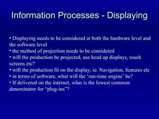 Information Processes - Displaying Displaying needs to be considered at both the hardware level and the software level the method of projection needs to be considered will the production be projected, use head up displays, touch screens etc? will the production fit on the display, ie. Navigation, features etc in terms of software, what will the ‘run-time engine’ be? If delivered on the internet, what is the lowest common denominator for “plug-ins”? 