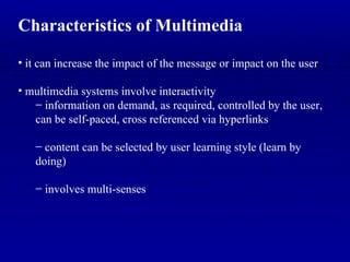 Characteristics of Multimedia it can increase the impact of the message or impact on the user multimedia systems involve interactivity information on demand, as required, controlled by the user, can be self-paced, cross referenced via hyperlinks content can be selected by user learning style (learn by doing) involves multi-senses 