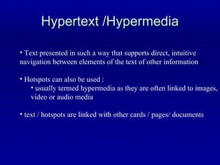 Hypertext /Hypermedia Text presented in such a way that supports direct, intuitive  navigation between elements of the text of other information Hotspots can also be used : usually termed hypermedia as they are often linked to images, video or audio media text / hotspots are linked with other cards / pages/ documents 
