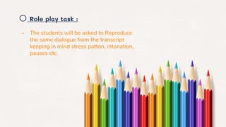 o Role play task :
• The students will be asked to Reproduce
the same dialogue from the transcript
keeping in mind stress patton, intonation,
pauses etc.
 