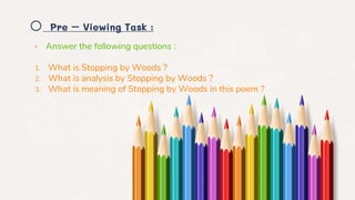 o Pre – Viewing Task :
• Answer the following questions :
1. What is Stopping by Woods ?
2. What is analysis by Stopping by Woods ?
3. What is meaning of Stopping by Woods in this poem ?
 