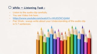o While – Listening Task :
• Listen to the audio clip carefully.
• You see Video link here :
• https://www.youtube.com/watch?v=WUDZXCVj444
• Pair Work : wwyp write about your Understanding of the audio clip
in 5 7 sentences.
 