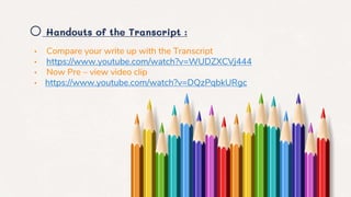 o Handouts of the Transcript :
• Compare your write up with the Transcript
• https://www.youtube.com/watch?v=WUDZXCVj444
• Now Pre – view video clip
• https://www.youtube.com/watch?v=DQzPqbkURgc
 
