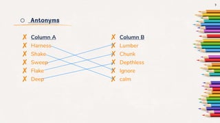 o Antonyms
✘ Column A
✘ Harness
✘ Shake
✘ Sweep
✘ Flake
✘ Deep
✘ Column B
✘ Lumber
✘ Chunk
✘ Depthless
✘ Ignore
✘ calm
7
 