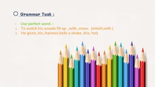 o Grammar Task :
• Use perfect word :-
1. To watch his woods fill up _with_snow. (which,with )
2. He gives_his_harness bells a shake. (his, her)
 