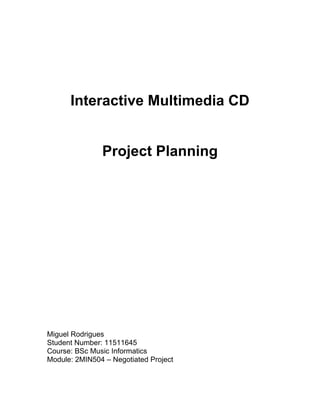 Interactive Multimedia CD


               Project Planning




Miguel Rodrigues
Student Number: 11511645
Course: BSc Music Informatics
Module: 2MIN504 – Negotiated Project
 