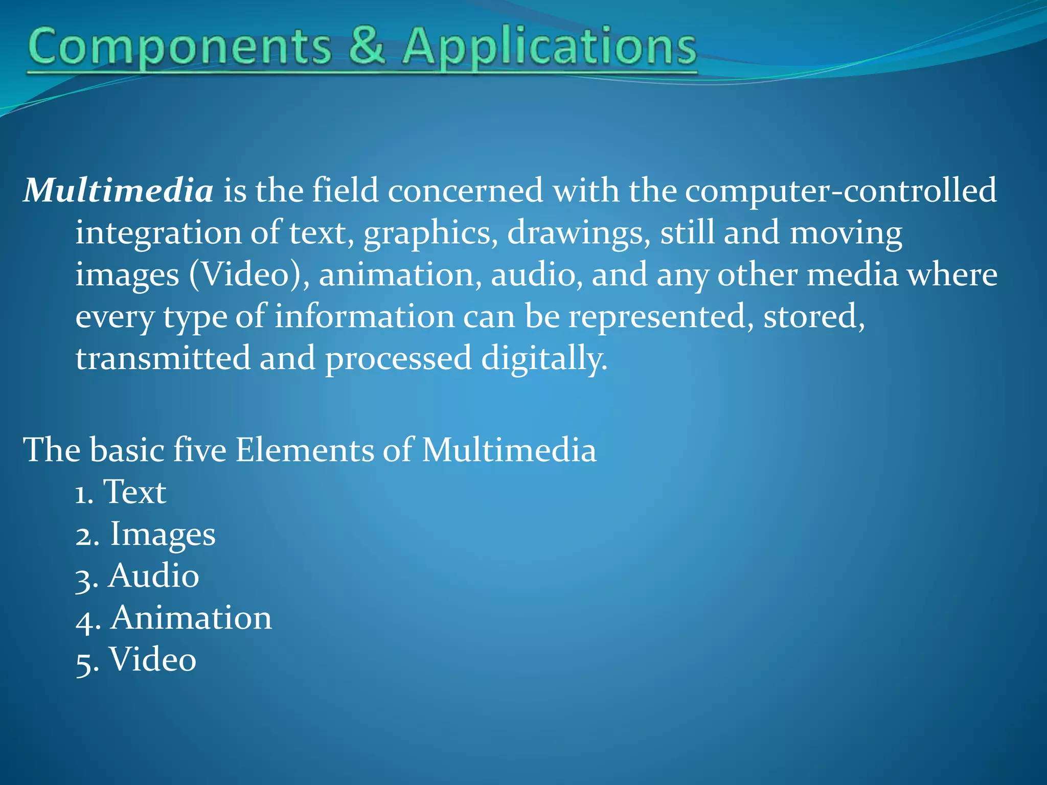 Multimedia is the field concerned with the computer-controlled
integration of text, graphics, drawings, still and moving
images (Video), animation, audio, and any other media where
every type of information can be represented, stored,
transmitted and processed digitally.
The basic five Elements of Multimedia
1. Text
2. Images
3. Audio
4. Animation
5. Video

 