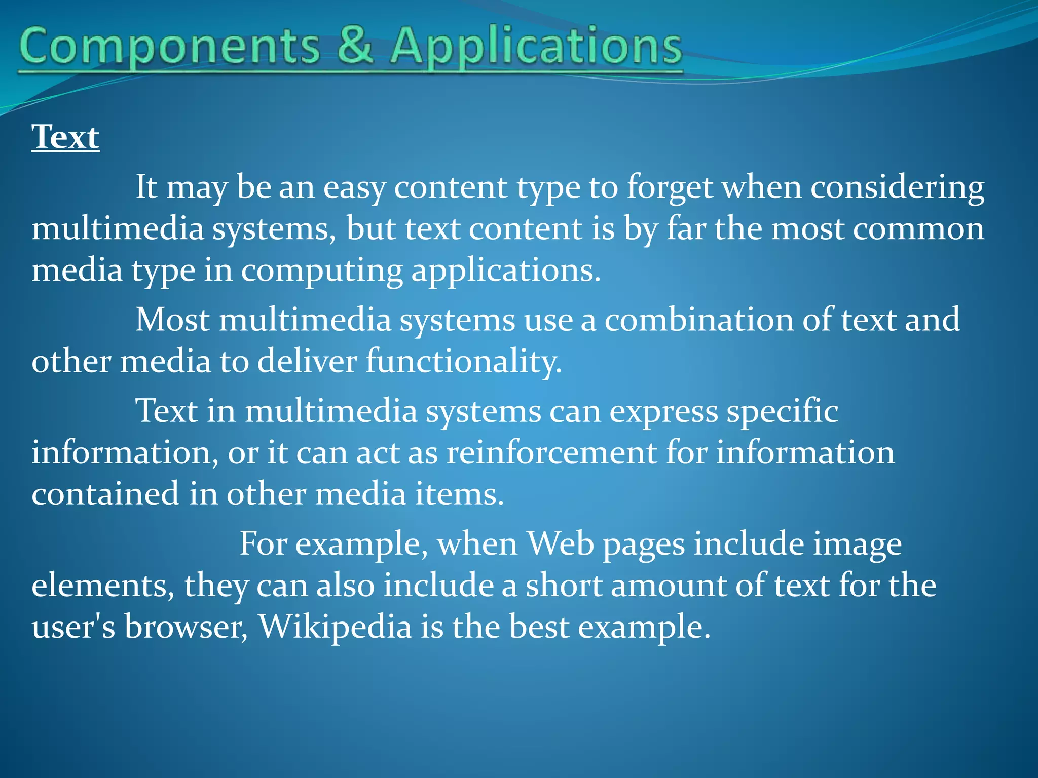 Text
It may be an easy content type to forget when considering
multimedia systems, but text content is by far the most common
media type in computing applications.
Most multimedia systems use a combination of text and
other media to deliver functionality.
Text in multimedia systems can express specific
information, or it can act as reinforcement for information
contained in other media items.
For example, when Web pages include image
elements, they can also include a short amount of text for the
user's browser, Wikipedia is the best example.

 