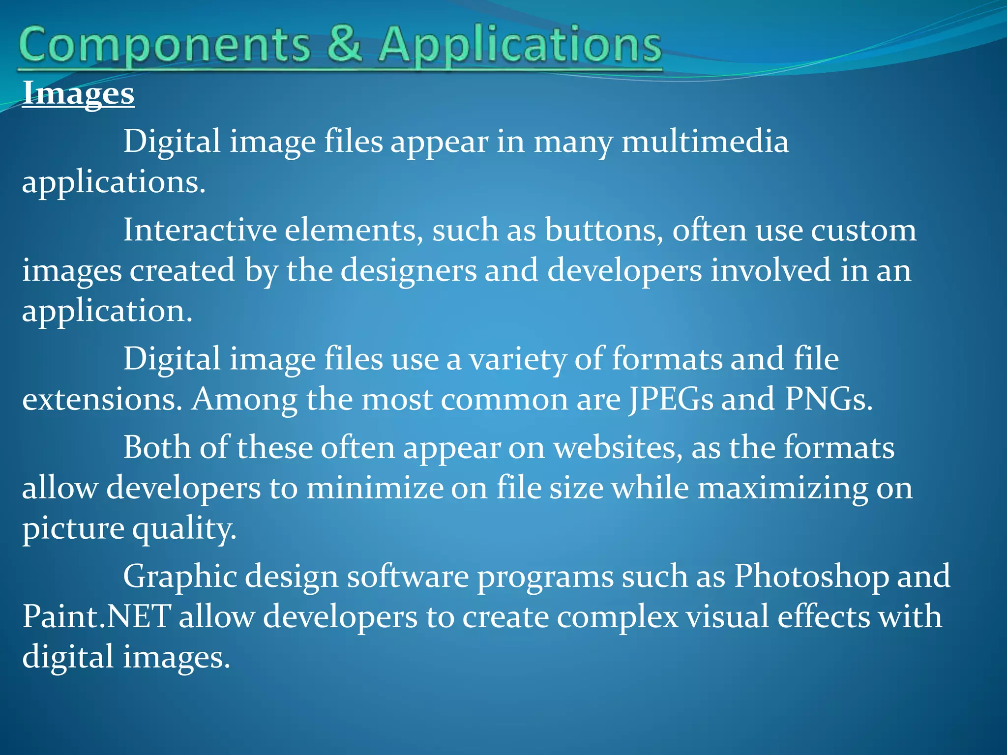 Images
Digital image files appear in many multimedia
applications.
Interactive elements, such as buttons, often use custom
images created by the designers and developers involved in an
application.
Digital image files use a variety of formats and file
extensions. Among the most common are JPEGs and PNGs.
Both of these often appear on websites, as the formats
allow developers to minimize on file size while maximizing on
picture quality.
Graphic design software programs such as Photoshop and
Paint.NET allow developers to create complex visual effects with
digital images.

 