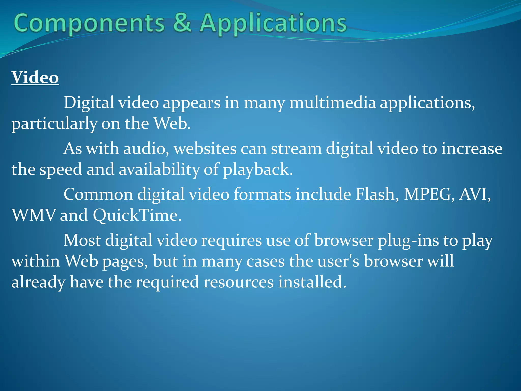 Video
Digital video appears in many multimedia applications,
particularly on the Web.
As with audio, websites can stream digital video to increase
the speed and availability of playback.
Common digital video formats include Flash, MPEG, AVI,
WMV and QuickTime.
Most digital video requires use of browser plug-ins to play
within Web pages, but in many cases the user's browser will
already have the required resources installed.

 