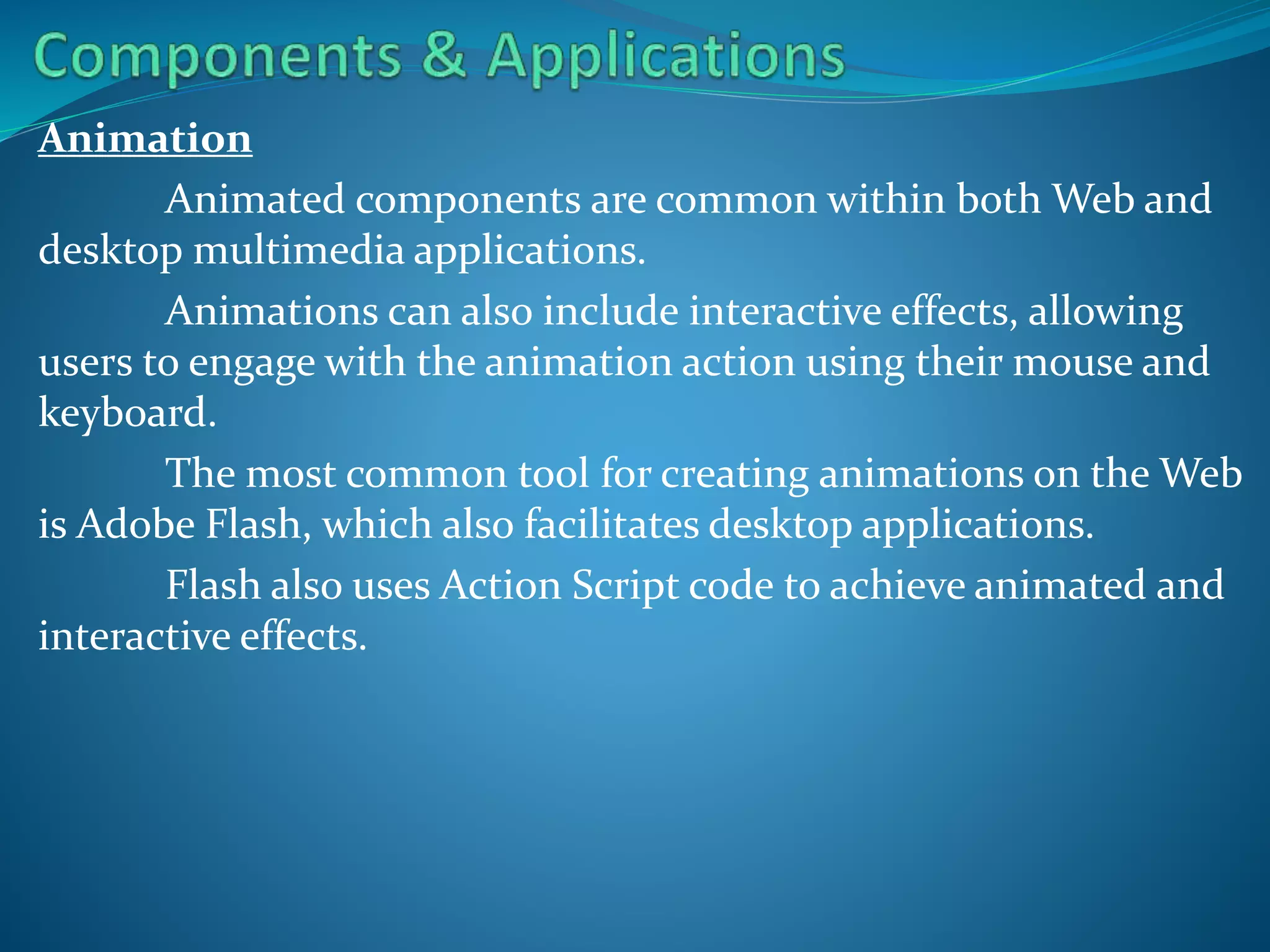 Animation
Animated components are common within both Web and
desktop multimedia applications.
Animations can also include interactive effects, allowing
users to engage with the animation action using their mouse and
keyboard.
The most common tool for creating animations on the Web
is Adobe Flash, which also facilitates desktop applications.
Flash also uses Action Script code to achieve animated and
interactive effects.

 