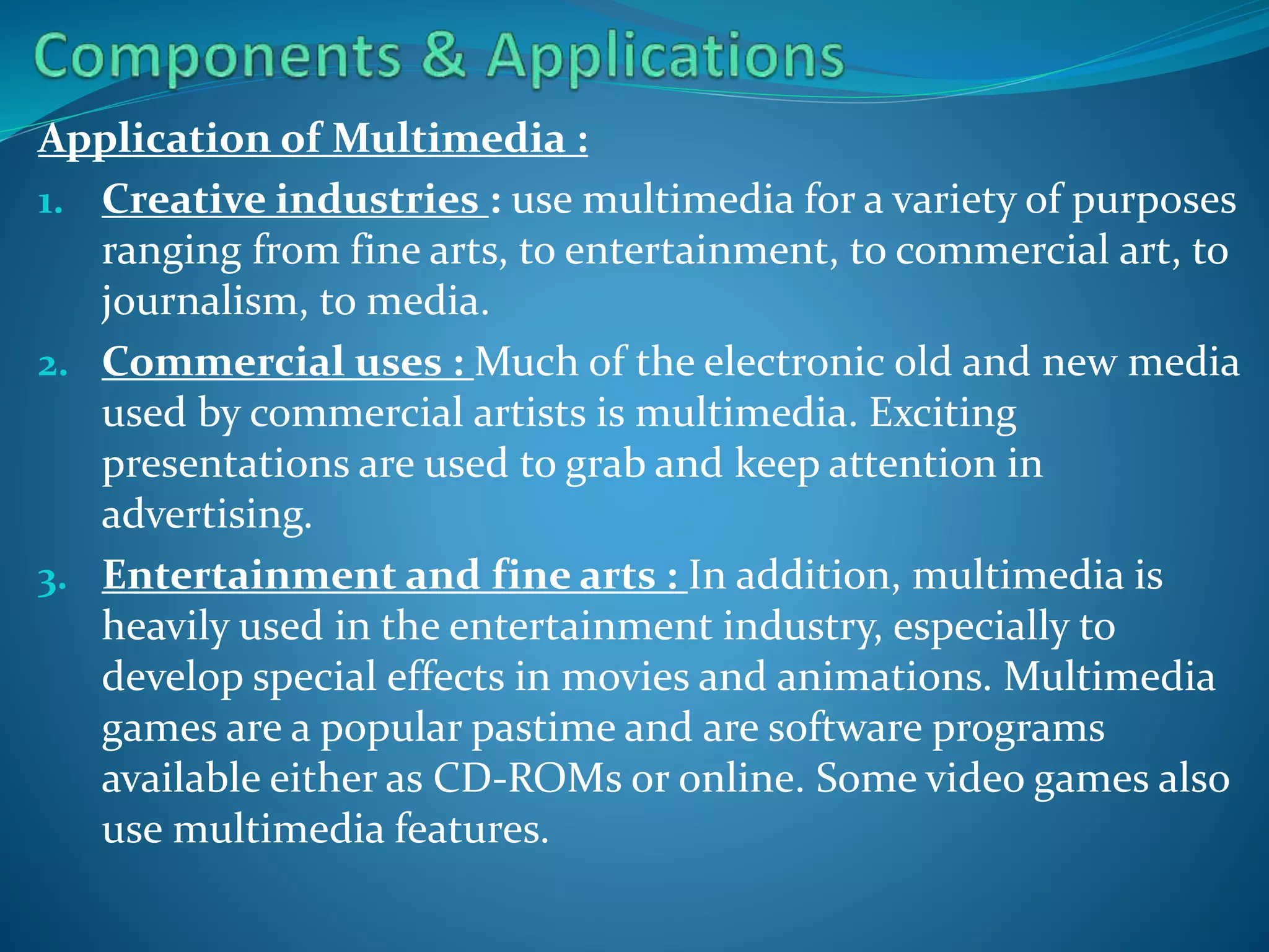 Application of Multimedia :
1. Creative industries : use multimedia for a variety of purposes
ranging from fine arts, to entertainment, to commercial art, to
journalism, to media.
2. Commercial uses : Much of the electronic old and new media
used by commercial artists is multimedia. Exciting
presentations are used to grab and keep attention in
advertising.
3. Entertainment and fine arts : In addition, multimedia is
heavily used in the entertainment industry, especially to
develop special effects in movies and animations. Multimedia
games are a popular pastime and are software programs
available either as CD-ROMs or online. Some video games also
use multimedia features.

 